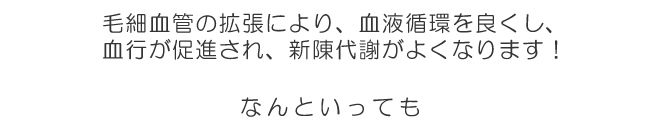 毛細血管の拡張により、血液循環を良くし、
血行が促進され、新陳代謝がよくなります!