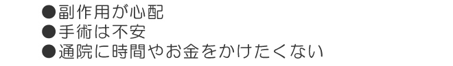 副作用が心配、手術は不安、通院に時間やお金をかけたくない